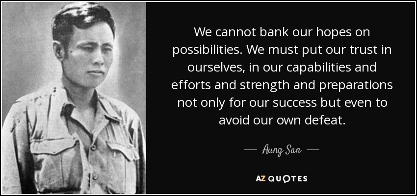 We cannot bank our hopes on possibilities. We must put our trust in ourselves, in our capabilities and efforts and strength and preparations not only for our success but even to avoid our own defeat. - Aung San