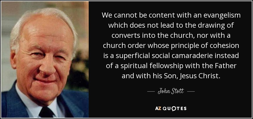 We cannot be content with an evangelism which does not lead to the drawing of converts into the church, nor with a church order whose principle of cohesion is a superficial social camaraderie instead of a spiritual fellowship with the Father and with his Son, Jesus Christ. - John Stott