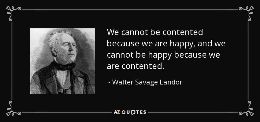 We cannot be contented because we are happy, and we cannot be happy because we are contented. - Walter Savage Landor