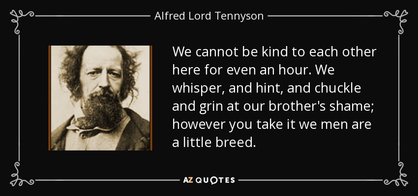 We cannot be kind to each other here for even an hour. We whisper, and hint, and chuckle and grin at our brother's shame; however you take it we men are a little breed. - Alfred Lord Tennyson