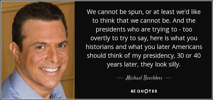 We cannot be spun, or at least we'd like to think that we cannot be. And the presidents who are trying to - too overtly to try to say, here is what you historians and what you later Americans should think of my presidency, 30 or 40 years later, they look silly. - Michael Beschloss