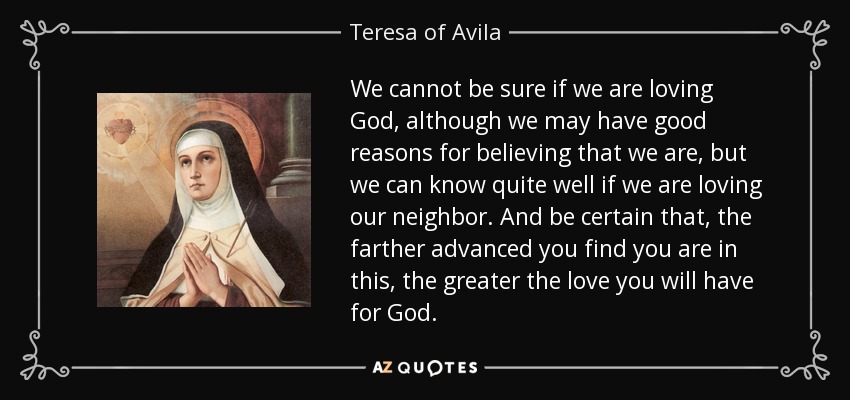 We cannot be sure if we are loving God, although we may have good reasons for believing that we are, but we can know quite well if we are loving our neighbor. And be certain that, the farther advanced you find you are in this, the greater the love you will have for God. - Teresa of Avila