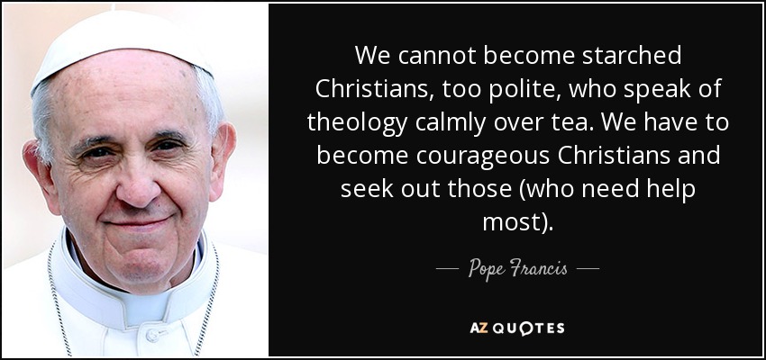We cannot become starched Christians, too polite, who speak of theology calmly over tea. We have to become courageous Christians and seek out those (who need help most). - Pope Francis