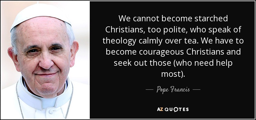 We cannot become starched Christians, too polite, who speak of theology calmly over tea. We have to become courageous Christians and seek out those (who need help most). - Pope Francis