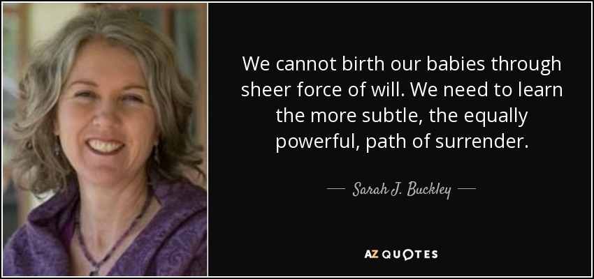 We cannot birth our babies through sheer force of will. We need to learn the more subtle, the equally powerful, path of surrender. - Sarah J. Buckley