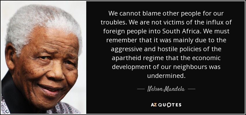 We cannot blame other people for our troubles. We are not victims of the influx of foreign people into South Africa. We must remember that it was mainly due to the aggressive and hostile policies of the apartheid regime that the economic development of our neighbours was undermined. - Nelson Mandela