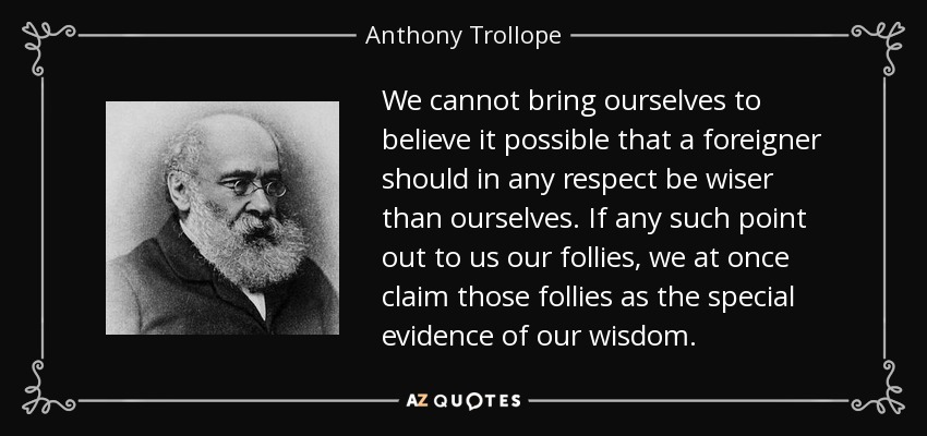 We cannot bring ourselves to believe it possible that a foreigner should in any respect be wiser than ourselves. If any such point out to us our follies, we at once claim those follies as the special evidence of our wisdom. - Anthony Trollope