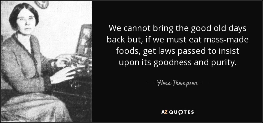 We cannot bring the good old days back but, if we must eat mass-made foods, get laws passed to insist upon its goodness and purity. - Flora Thompson