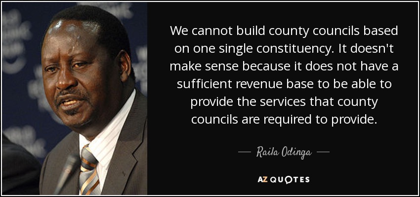 We cannot build county councils based on one single constituency. It doesn't make sense because it does not have a sufficient revenue base to be able to provide the services that county councils are required to provide. - Raila Odinga