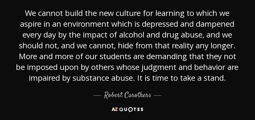 We cannot build the new culture for learning to which we aspire in an environment which is depressed and dampened every day by the impact of alcohol and drug abuse, and we should not, and we cannot, hide from that reality any longer. More and more of our students are demanding that they not be imposed upon by others whose judgment and behavior are impaired by substance abuse. It is time to take a stand. - Robert Carothers