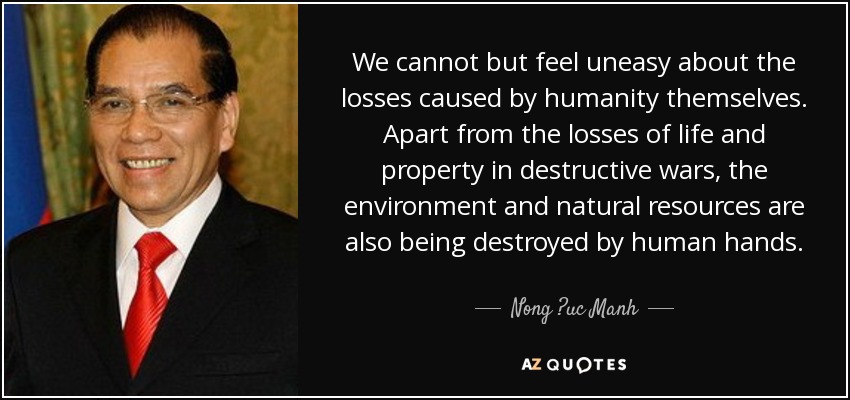 We cannot but feel uneasy about the losses caused by humanity themselves. Apart from the losses of life and property in destructive wars, the environment and natural resources are also being destroyed by human hands. - Nong ?uc Manh