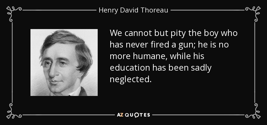 We cannot but pity the boy who has never fired a gun; he is no more humane, while his education has been sadly neglected. - Henry David Thoreau