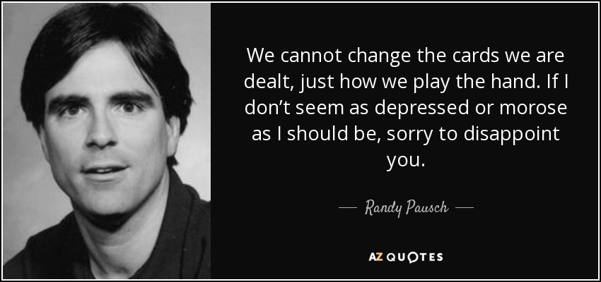 We cannot change the cards we are dealt, just how we play the hand. If I don’t seem as depressed or morose as I should be, sorry to disappoint you. - Randy Pausch