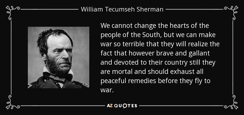 We cannot change the hearts of the people of the South, but we can make war so terrible that they will realize the fact that however brave and gallant and devoted to their country still they are mortal and should exhaust all peaceful remedies before they fly to war. - William Tecumseh Sherman