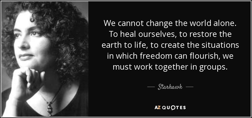 We cannot change the world alone. To heal ourselves, to restore the earth to life, to create the situations in which freedom can flourish, we must work together in groups. - Starhawk