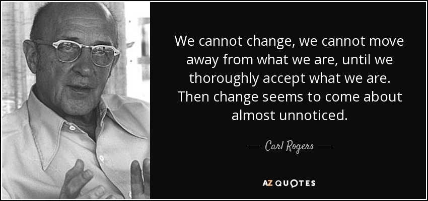 We cannot change, we cannot move away from what we are, until we thoroughly accept what we are. Then change seems to come about almost unnoticed. - Carl Rogers
