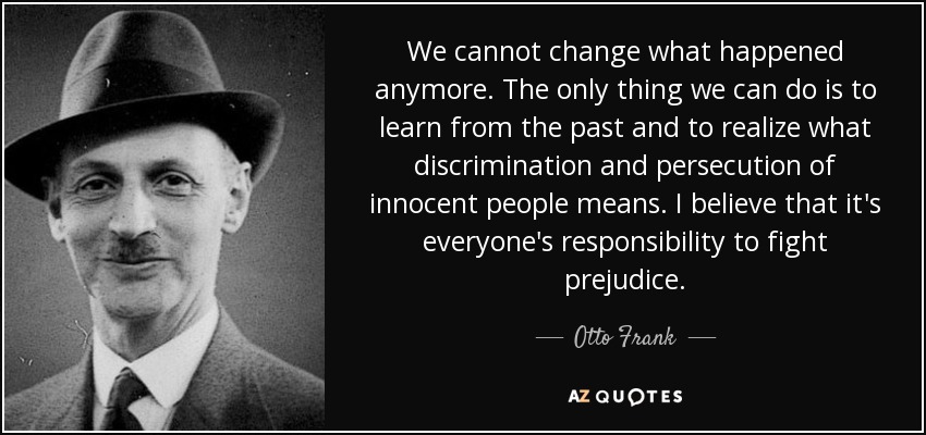 We cannot change what happened anymore. The only thing we can do is to learn from the past and to realize what discrimination and persecution of innocent people means. I believe that it's everyone's responsibility to fight prejudice. - Otto Frank