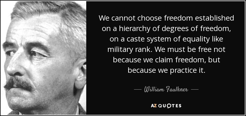 We cannot choose freedom established on a hierarchy of degrees of freedom, on a caste system of equality like military rank. We must be free not because we claim freedom, but because we practice it. - William Faulkner