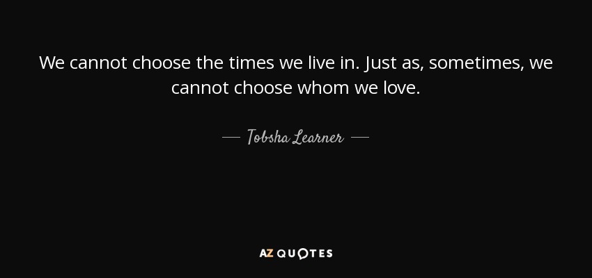 We cannot choose the times we live in. Just as, sometimes, we cannot choose whom we love. - Tobsha Learner