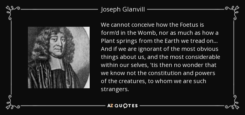 We cannot conceive how the Foetus is form'd in the Womb, nor as much as how a Plant springs from the Earth we tread on ... And if we are ignorant of the most obvious things about us, and the most considerable within our selves, 'tis then no wonder that we know not the constitution and powers of the creatures, to whom we are such strangers. - Joseph Glanvill