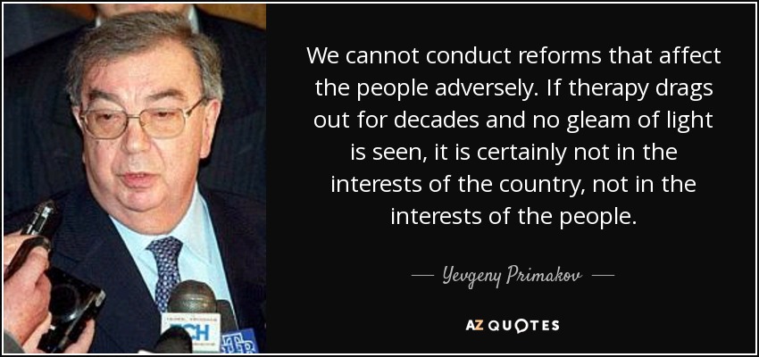 We cannot conduct reforms that affect the people adversely. If therapy drags out for decades and no gleam of light is seen, it is certainly not in the interests of the country, not in the interests of the people. - Yevgeny Primakov