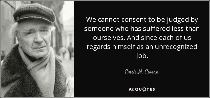We cannot consent to be judged by someone who has suffered less than ourselves. And since each of us regards himself as an unrecognized Job. - Emile M. Cioran