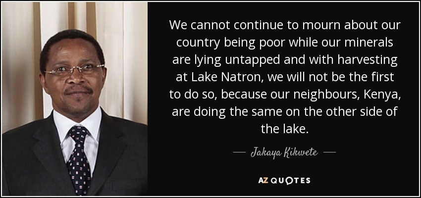 We cannot continue to mourn about our country being poor while our minerals are lying untapped and with harvesting at Lake Natron, we will not be the first to do so, because our neighbours, Kenya, are doing the same on the other side of the lake. - Jakaya Kikwete