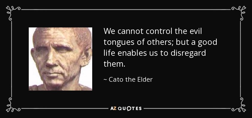 We cannot control the evil tongues of others; but a good life enables us to disregard them. - Cato the Elder