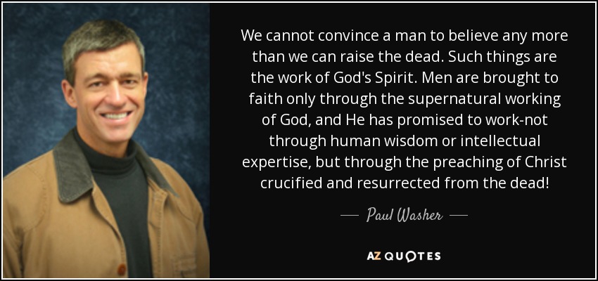 We cannot convince a man to believe any more than we can raise the dead. Such things are the work of God's Spirit. Men are brought to faith only through the supernatural working of God, and He has promised to work-not through human wisdom or intellectual expertise, but through the preaching of Christ crucified and resurrected from the dead! - Paul Washer