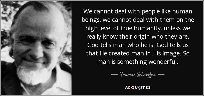 We cannot deal with people like human beings, we cannot deal with them on the high level of true humanity, unless we really know their origin-who they are. God tells man who he is. God tells us that He created man in His image. So man is something wonderful. - Francis Schaeffer