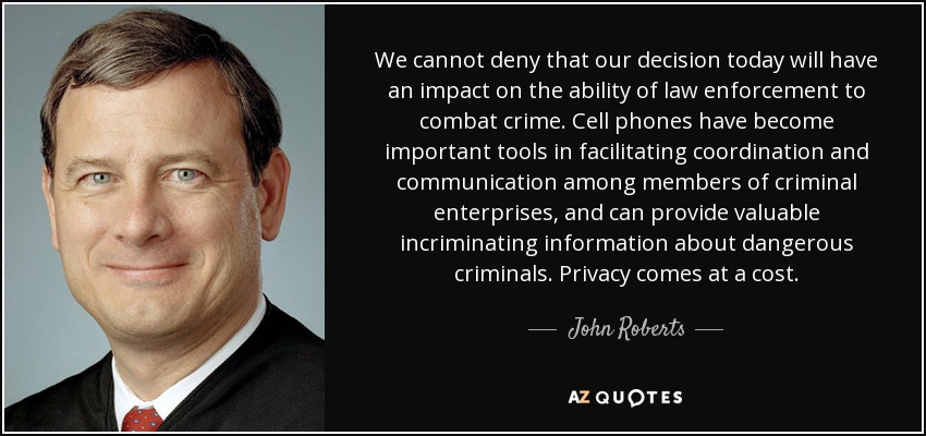 We cannot deny that our decision today will have an impact on the ability of law enforcement to combat crime. Cell phones have become important tools in facilitating coordination and communication among members of criminal enterprises, and can provide valuable incriminating information about dangerous criminals. Privacy comes at a cost. - John Roberts