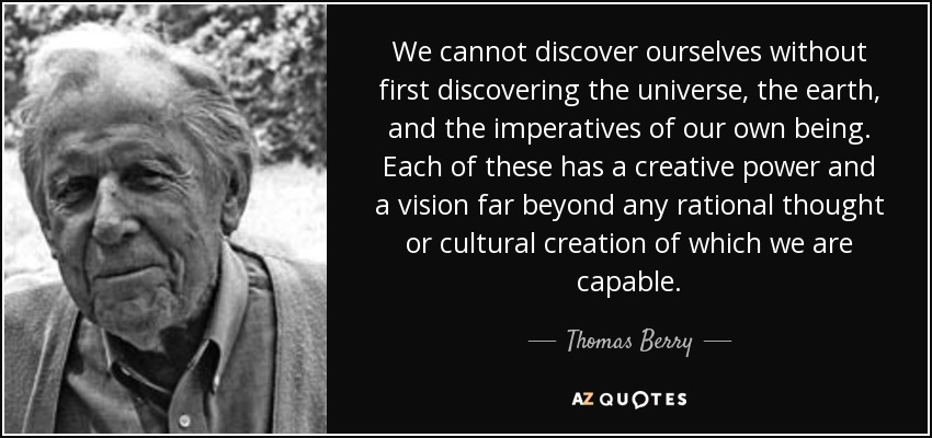 We cannot discover ourselves without first discovering the universe, the earth, and the imperatives of our own being. Each of these has a creative power and a vision far beyond any rational thought or cultural creation of which we are capable. - Thomas Berry