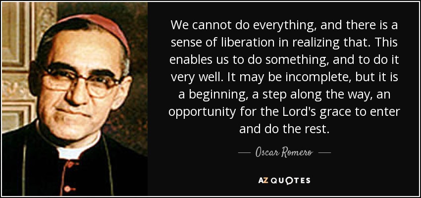 We cannot do everything, and there is a sense of liberation in realizing that. This enables us to do something, and to do it very well. It may be incomplete, but it is a beginning, a step along the way, an opportunity for the Lord's grace to enter and do the rest. - Oscar Romero