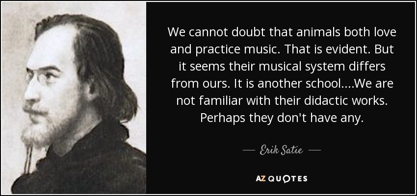 We cannot doubt that animals both love and practice music. That is evident. But it seems their musical system differs from ours. It is another school....We are not familiar with their didactic works. Perhaps they don't have any. - Erik Satie