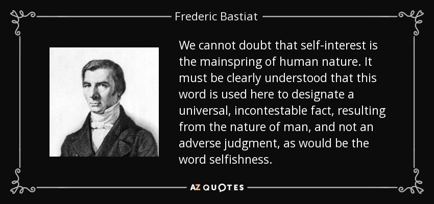We cannot doubt that self-interest is the mainspring of human nature. It must be clearly understood that this word is used here to designate a universal, incontestable fact, resulting from the nature of man, and not an adverse judgment, as would be the word selfishness. - Frederic Bastiat