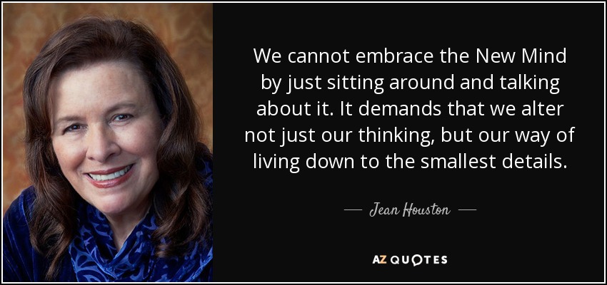 We cannot embrace the New Mind by just sitting around and talking about it. It demands that we alter not just our thinking, but our way of living down to the smallest details. - Jean Houston