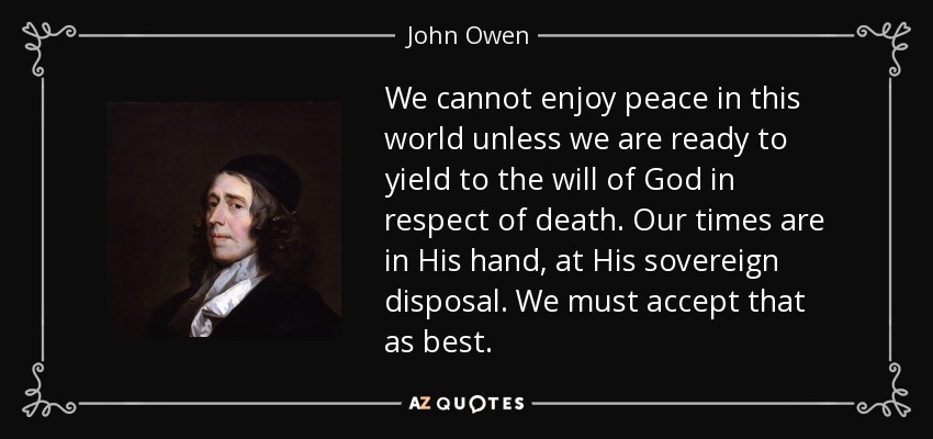We cannot enjoy peace in this world unless we are ready to yield to the will of God in respect of death. Our times are in His hand, at His sovereign disposal. We must accept that as best. - John Owen