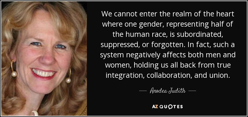 We cannot enter the realm of the heart where one gender, representing half of the human race, is subordinated, suppressed, or forgotten. In fact, such a system negatively affects both men and women, holding us all back from true integration, collaboration, and union. - Anodea Judith