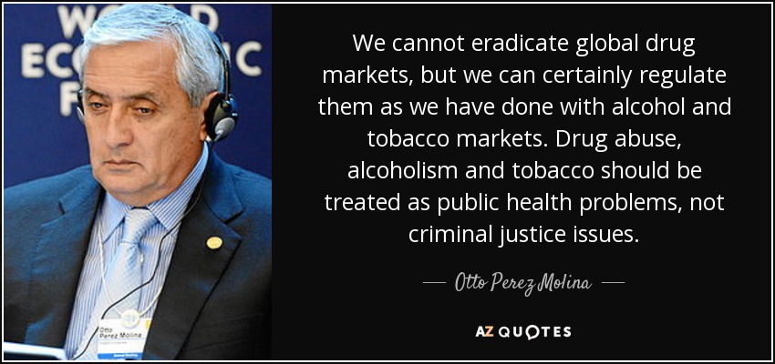 We cannot eradicate global drug markets, but we can certainly regulate them as we have done with alcohol and tobacco markets. Drug abuse, alcoholism and tobacco should be treated as public health problems, not criminal justice issues. - Otto Perez Molina