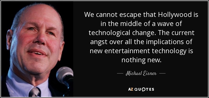 We cannot escape that Hollywood is in the middle of a wave of technological change. The current angst over all the implications of new entertainment technology is nothing new. - Michael Eisner