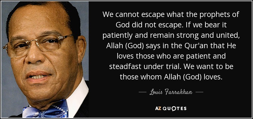 We cannot escape what the prophets of God did not escape. If we bear it patiently and remain strong and united, Allah (God) says in the Qur'an that He loves those who are patient and steadfast under trial. We want to be those whom Allah (God) loves. - Louis Farrakhan