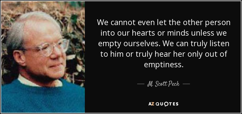 We cannot even let the other person into our hearts or minds unless we empty ourselves. We can truly listen to him or truly hear her only out of emptiness. - M. Scott Peck