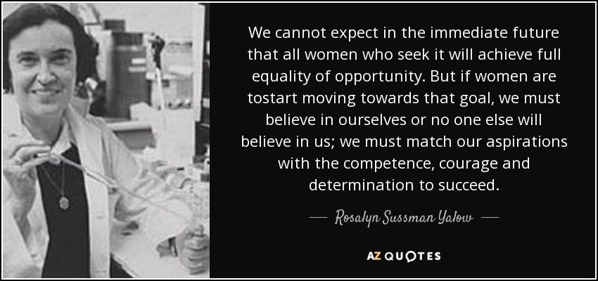 We cannot expect in the immediate future that all women who seek it will achieve full equality of opportunity. But if women are tostart moving towards that goal, we must believe in ourselves or no one else will believe in us; we must match our aspirations with the competence, courage and determination to succeed. - Rosalyn Sussman Yalow