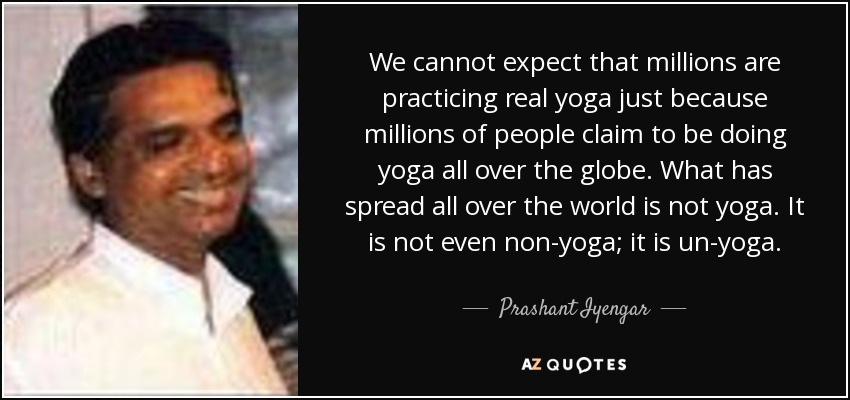 We cannot expect that millions are practicing real yoga just because millions of people claim to be doing yoga all over the globe. What has spread all over the world is not yoga. It is not even non-yoga; it is un-yoga. - Prashant Iyengar