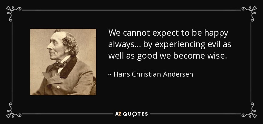 We cannot expect to be happy always ... by experiencing evil as well as good we become wise. - Hans Christian Andersen