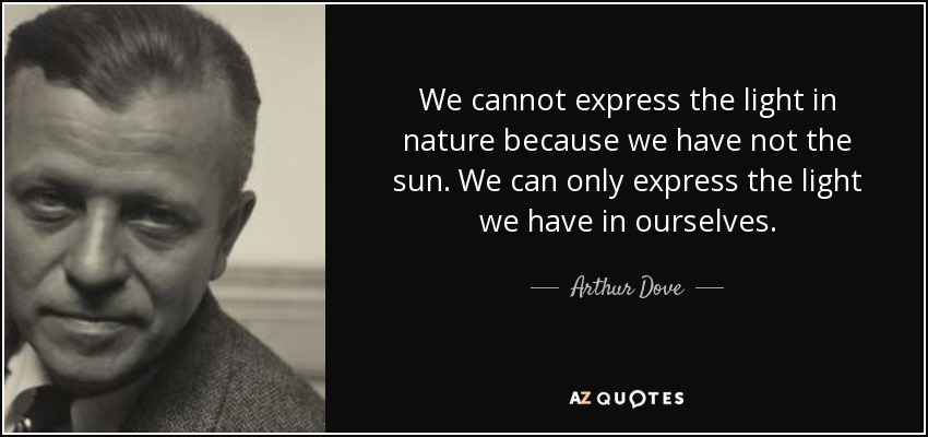 We cannot express the light in nature because we have not the sun. We can only express the light we have in ourselves. - Arthur Dove