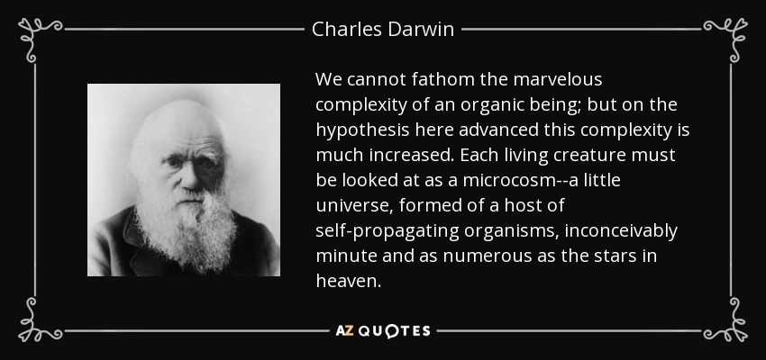 We cannot fathom the marvelous complexity of an organic being; but on the hypothesis here advanced this complexity is much increased. Each living creature must be looked at as a microcosm--a little universe, formed of a host of self-propagating organisms, inconceivably minute and as numerous as the stars in heaven. - Charles Darwin
