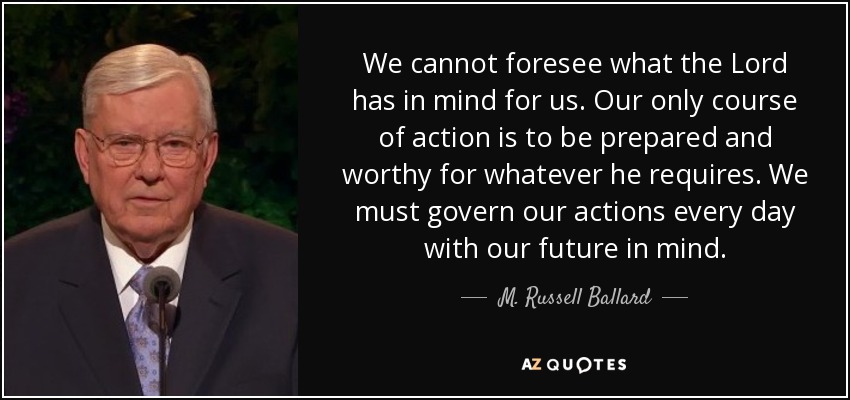 We cannot foresee what the Lord has in mind for us. Our only course of action is to be prepared and worthy for whatever he requires. We must govern our actions every day with our future in mind. - M. Russell Ballard