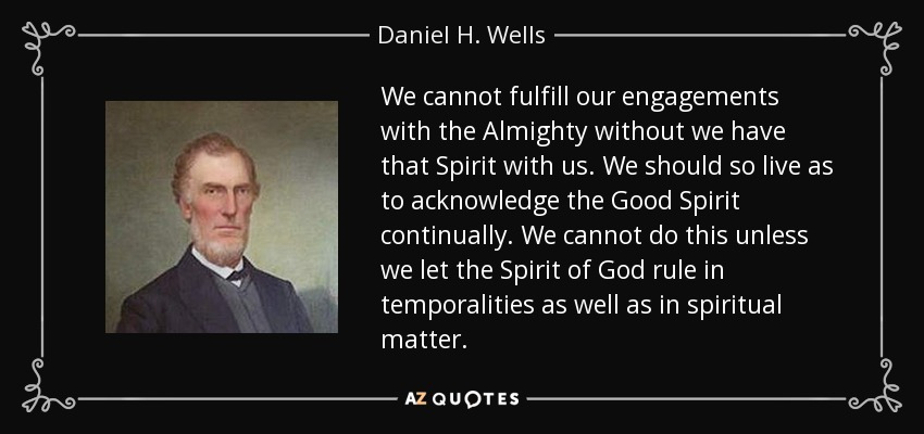We cannot fulfill our engagements with the Almighty without we have that Spirit with us. We should so live as to acknowledge the Good Spirit continually. We cannot do this unless we let the Spirit of God rule in temporalities as well as in spiritual matter. - Daniel H. Wells