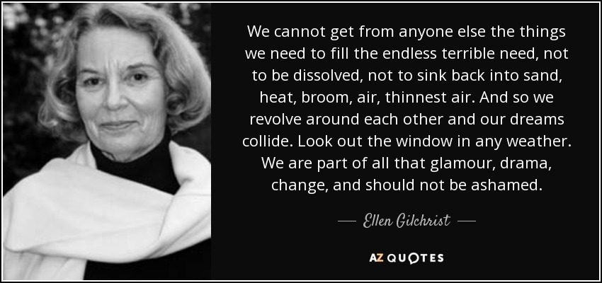 We cannot get from anyone else the things we need to fill the endless terrible need, not to be dissolved, not to sink back into sand, heat, broom, air, thinnest air. And so we revolve around each other and our dreams collide. Look out the window in any weather. We are part of all that glamour, drama, change, and should not be ashamed. - Ellen Gilchrist